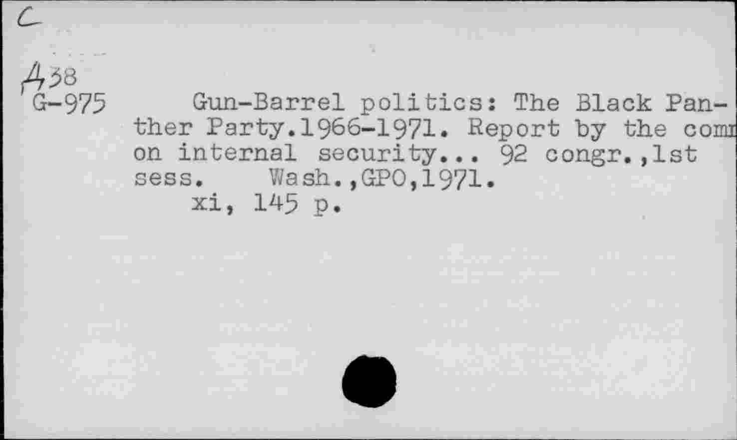 ﻿Ais
G-975 Gun-Barrel politics: The Black Panther Party.1966-1971. Report by the conn on internal security... 92 congr.,1st sess. Wash.,GPO,1971»
xi, 145 p.